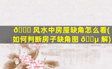 🍀 风水中房屋缺角怎么看(如何判断房子缺角图 🌵 解)